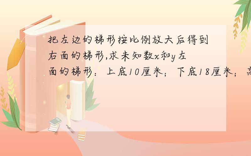 把左边的梯形按比例放大后得到右面的梯形,求未知数x和y左面的梯形：上底10厘米；下底18厘米；高12厘米右面的梯形：上底x厘米；下底27厘米；高y厘米写具体 用比例解