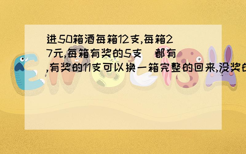 进50箱酒每箱12支,每箱27元,每箱有奖的5支(都有),有奖的11支可以换一箱完整的回来,没奖的12支可以退3元,要求算出最终每支酒要多少钱一支 (奖了的还可以去换,换回来又有奖,又还可以换,一直