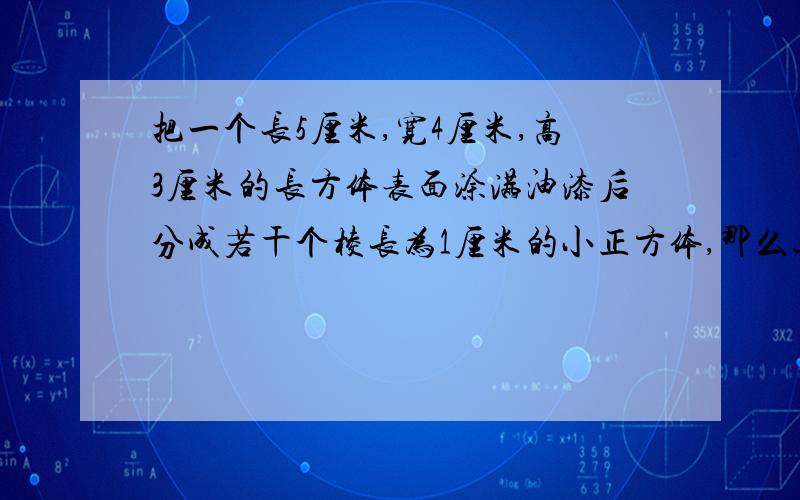 把一个长5厘米,宽4厘米,高3厘米的长方体表面涂满油漆后分成若干个棱长为1厘米的小正方体,那么这些小正方体中,一面涂色的有多少块,两面涂色的有多少块,三面涂色的有多少 块,一面都不涂