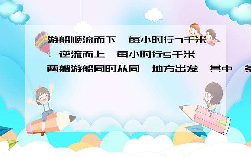 游船顺流而下,每小时行7千米,逆流而上,每小时行5千米,两艘游船同时从同一地方出发,其中一条顺流而下然后返回；另一艘逆流而上然后返回,结果一小时之后,它们同时回到出发点,问这一小时