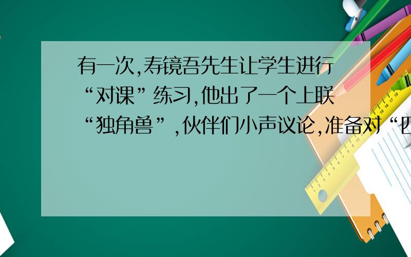 有一次,寿镜吾先生让学生进行“对课”练习,他出了一个上联“独角兽”,伙伴们小声议论,准备对“四眼狗”,鲁迅连忙小声说：“不行,你看先生戴着一副大眼镜······”然后从容不迫地说