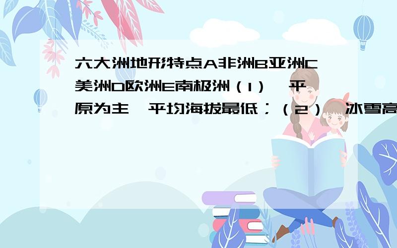 六大洲地形特点A非洲B亚洲C美洲D欧洲E南极洲（1）、平原为主,平均海拔最低；（2）、冰雪高原,平均海拔最高；（3）、东部山脉,中部平原,西部高原；（4）、高原大陆；（5）、中间高、四