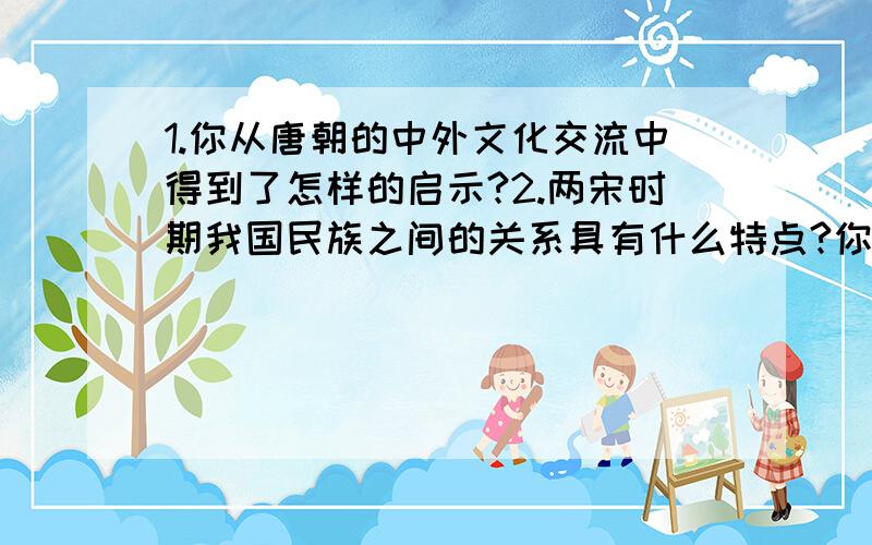 1.你从唐朝的中外文化交流中得到了怎样的启示?2.两宋时期我国民族之间的关系具有什么特点?你是如何认识这一特点的?