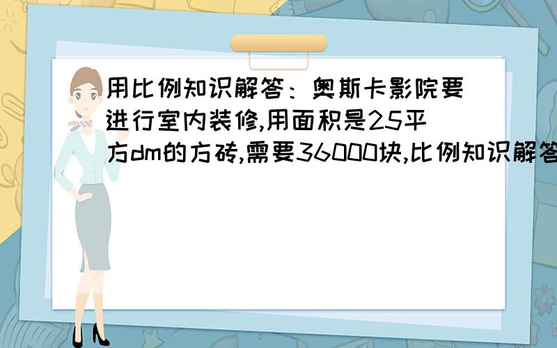 用比例知识解答：奥斯卡影院要进行室内装修,用面积是25平方dm的方砖,需要36000块,比例知识解答：奥斯卡影院要进行室内装修,用面积是25平方dm的方砖,需要36000块,如果改为要用的面积是36平