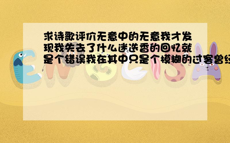 求诗歌评价无意中的无意我才发现我失去了什么迷迭香的回忆就是个错误我在其中只是个模糊的过客曾经沧海偷换流年本以为是树根交织树干相依才发现你我之间其实是飞鸟与鱼的距离一个