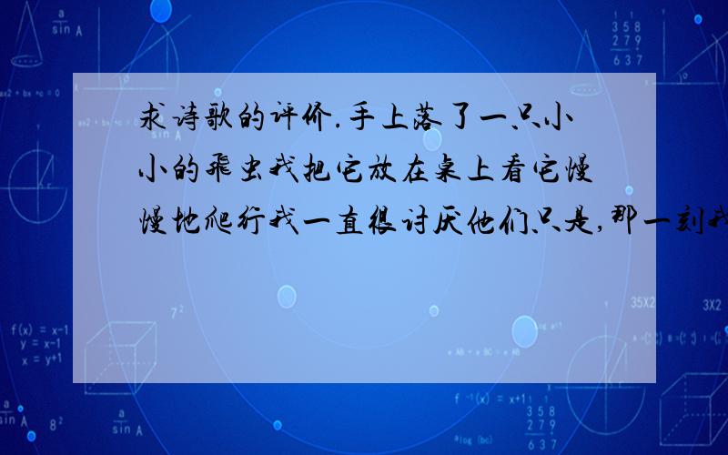 求诗歌的评价.手上落了一只小小的飞虫我把它放在桌上看它慢慢地爬行我一直很讨厌他们只是,那一刻我选择了放弃我甚至希望它可以好好地活下去当她艰难爬行的时候我感觉到了生命的渺