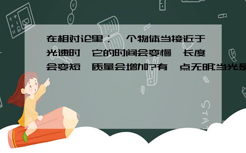 在相对论里：一个物体当接近于光速时,它的时间会变慢、长度会变短、质量会增加?有一点无明:当光是光速在相对论里：一个物体当接近于光速时，它的时间会变慢、长度会变短、质量会增