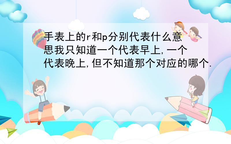 手表上的r和p分别代表什么意思我只知道一个代表早上,一个代表晚上,但不知道那个对应的哪个.