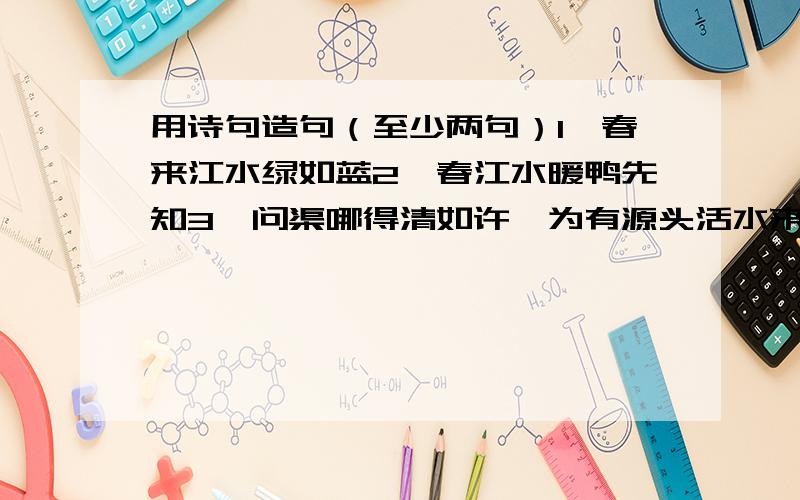 用诗句造句（至少两句）1、春来江水绿如蓝2、春江水暖鸭先知3、问渠哪得清如许,为有源头活水来