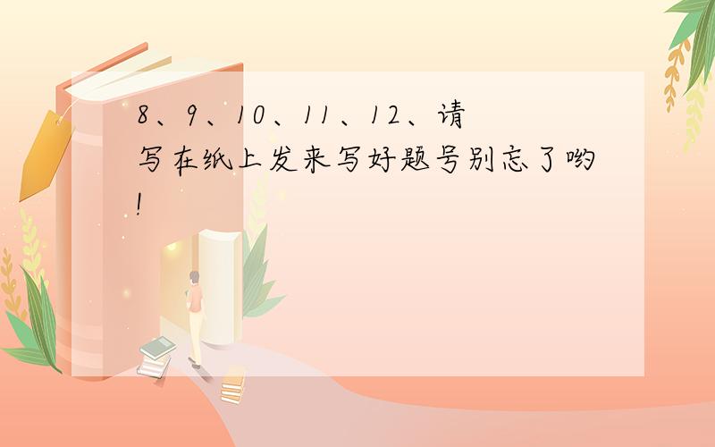 8、9、10、11、12、请写在纸上发来写好题号别忘了哟!