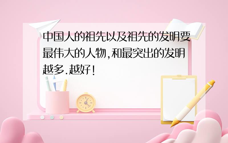 中国人的祖先以及祖先的发明要最伟大的人物,和最突出的发明越多.越好!