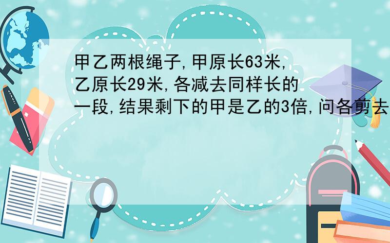 甲乙两根绳子,甲原长63米,乙原长29米,各减去同样长的一段,结果剩下的甲是乙的3倍,问各剪去几米?求算式.