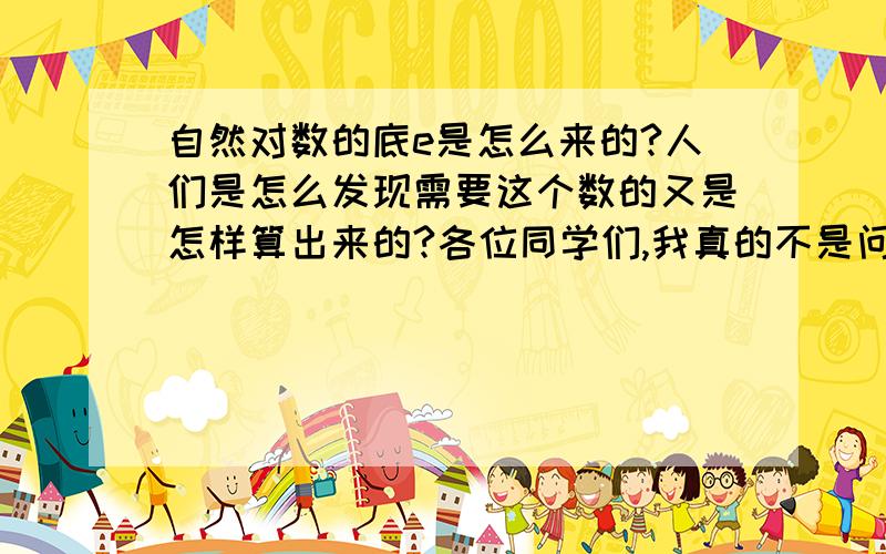 自然对数的底e是怎么来的?人们是怎么发现需要这个数的又是怎样算出来的?各位同学们,我真的不是问e是怎么算出来的,这在高数书上写的很清楚,我想知道的是最初的时候人们是怎么觉得需要