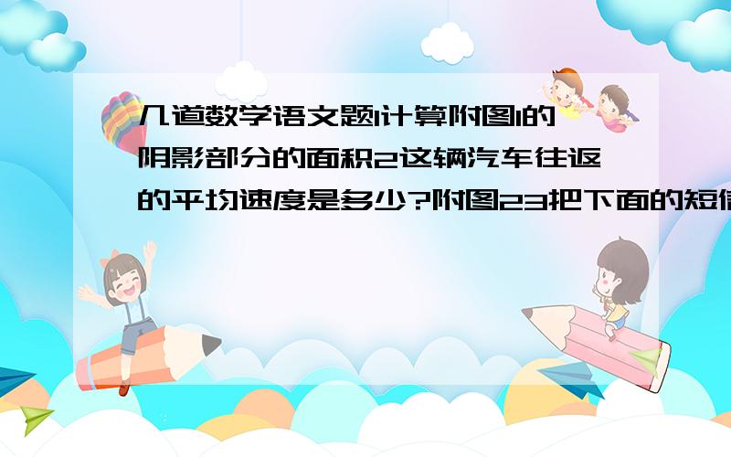 几道数学语文题1计算附图1的阴影部分的面积2这辆汽车往返的平均速度是多少?附图23把下面的短信缩成10字以内我在车上,环境嘈杂,通话不方便.9点到达目的地.等我到了目的地,会给你打电话,