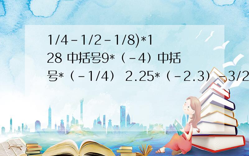 1/4-1/2-1/8)*128 中括号9*（-4）中括号*（-1/4） 2.25*（-2.3）-3/25 （-2.1）*6.5*（-3/7）