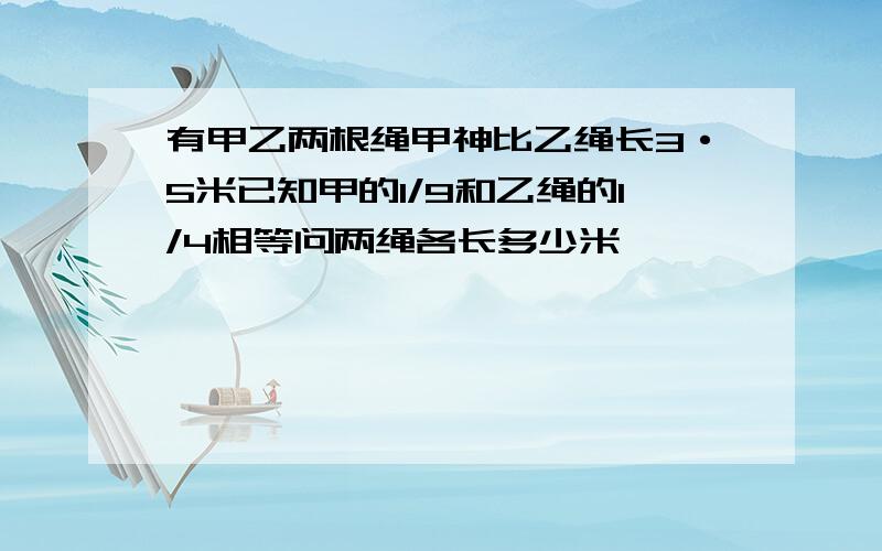 有甲乙两根绳甲神比乙绳长3·5米已知甲的1/9和乙绳的1/4相等问两绳各长多少米