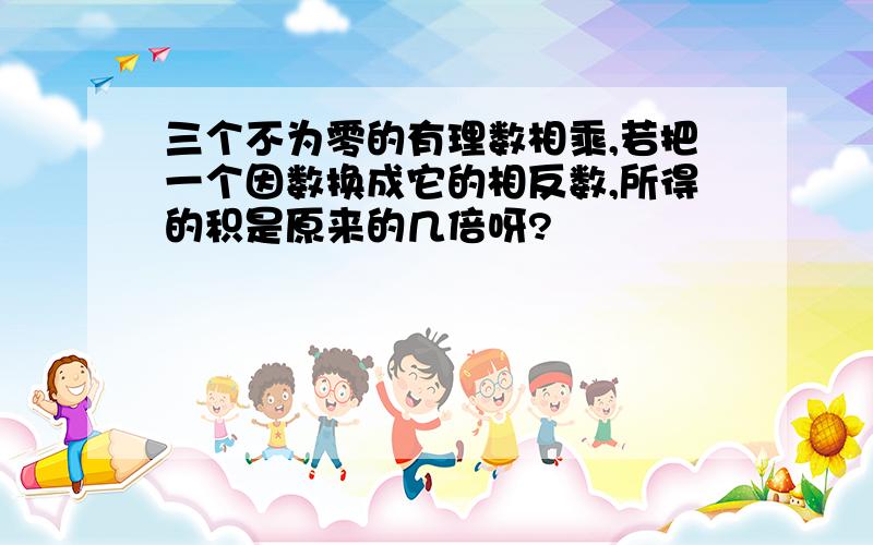 三个不为零的有理数相乘,若把一个因数换成它的相反数,所得的积是原来的几倍呀?