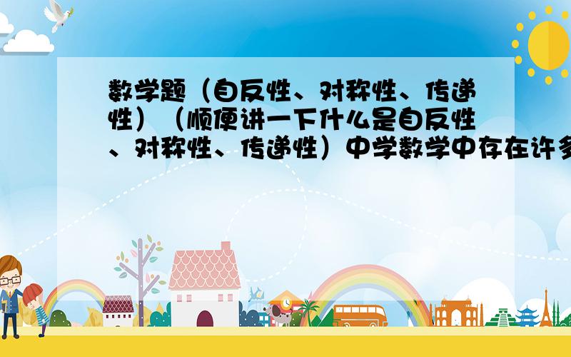 数学题（自反性、对称性、传递性）（顺便讲一下什么是自反性、对称性、传递性）中学数学中存在许多关系,比如“相等关系”、“平行关系”等等．如果集合A中元素之间的一个关系“～