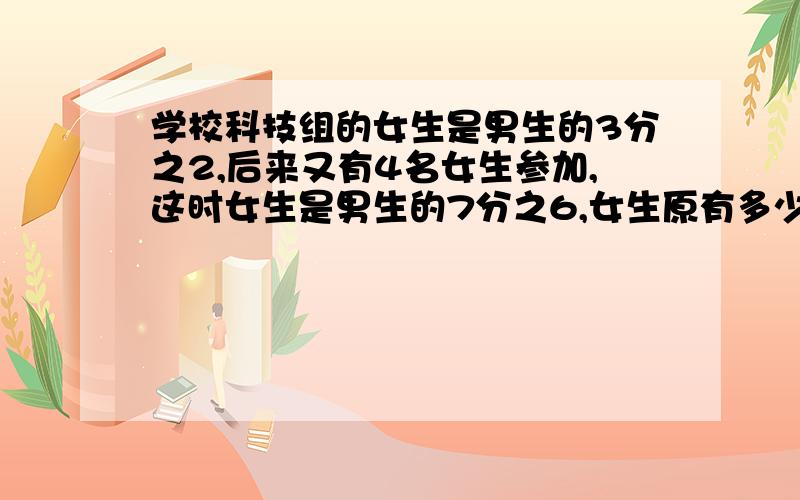 学校科技组的女生是男生的3分之2,后来又有4名女生参加,这时女生是男生的7分之6,女生原有多少人?急