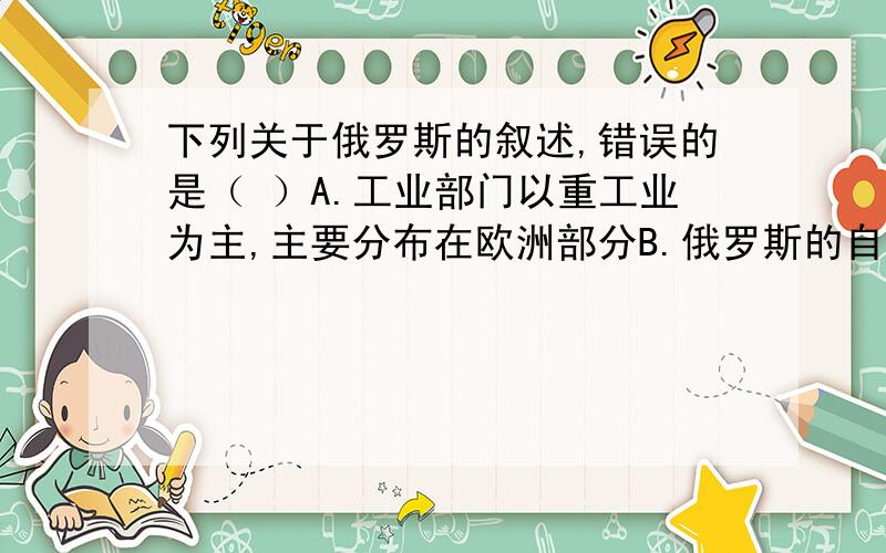 下列关于俄罗斯的叙述,错误的是（ ）A.工业部门以重工业为主,主要分布在欧洲部分B.俄罗斯的自然资源丰富,是世界上少数几个自然资源能够自给的大国之一C.俄罗斯的农业很发达,是世界上