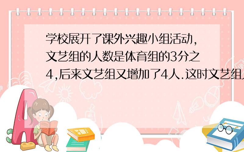 学校展开了课外兴趣小组活动,文艺组的人数是体育组的3分之4,后来文艺组又增加了4人.这时文艺组人数是体育组的2分之3,文艺组现在有多少人?