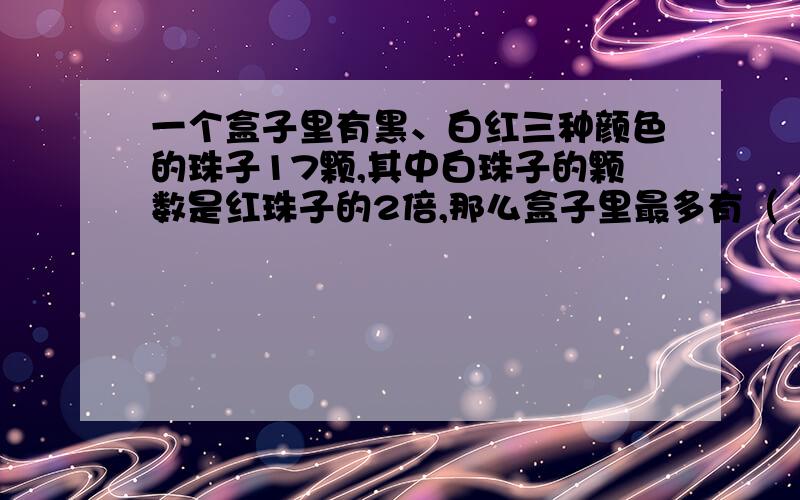 一个盒子里有黑、白红三种颜色的珠子17颗,其中白珠子的颗数是红珠子的2倍,那么盒子里最多有（ ）颗红珠