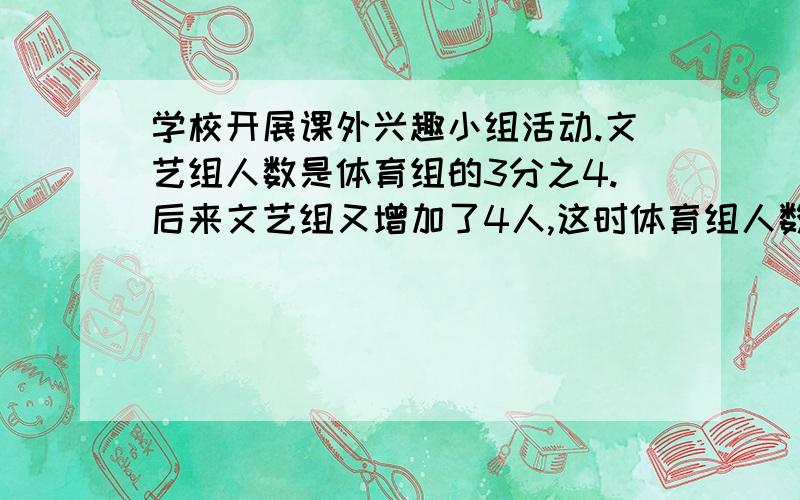 学校开展课外兴趣小组活动.文艺组人数是体育组的3分之4.后来文艺组又增加了4人,这时体育组人数是文艺组的3分之2,体育组有多少人?