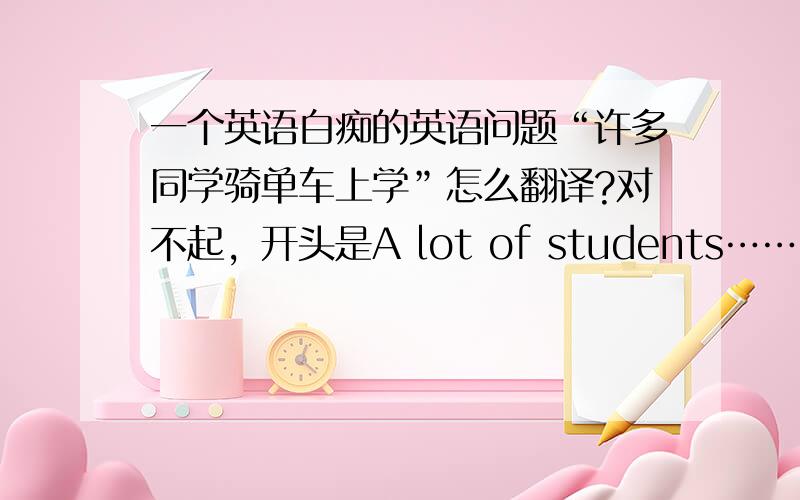 一个英语白痴的英语问题“许多同学骑单车上学”怎么翻译?对不起，开头是A lot of students……