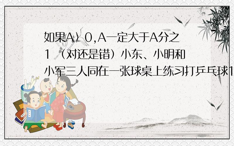 如果A〉0,A一定大于A分之1 （对还是错）小东、小明和小军三人同在一张球桌上练习打乒乓球1小时，他们轮流上场，平均每人打球（）分钟