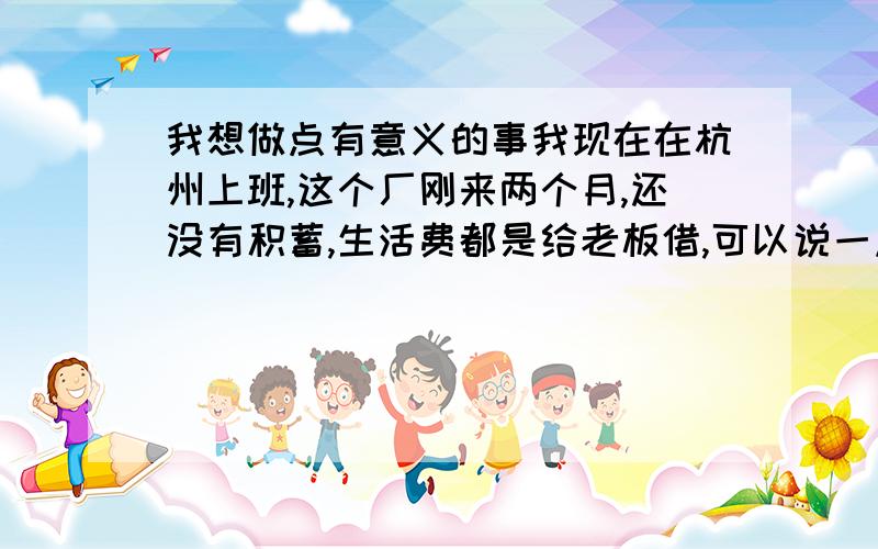 我想做点有意义的事我现在在杭州上班,这个厂刚来两个月,还没有积蓄,生活费都是给老板借,可以说一点闲钱都没有.现在有时感觉自己想做点小生意,主要在淘宝上和摆地摊,看哪里潜力大点往