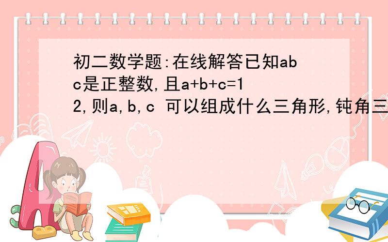 初二数学题:在线解答已知abc是正整数,且a+b+c=12,则a,b,c 可以组成什么三角形,钝角三角形可以吗