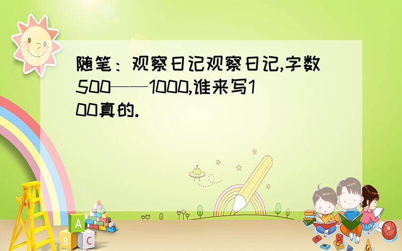 随笔：观察日记观察日记,字数500——1000,谁来写100真的.