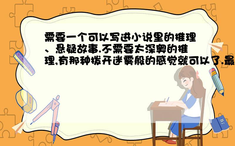 需要一个可以写进小说里的推理、悬疑故事.不需要太深奥的推理,有那种拨开迷雾般的感觉就可以了.最好不要太恐怖.需要有一些新意（不是太老套就行）.不要搬那些谁都知道的,你可以搬那