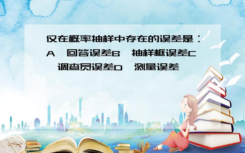 仅在概率抽样中存在的误差是：A、回答误差B、抽样框误差C、调查员误差D、测量误差