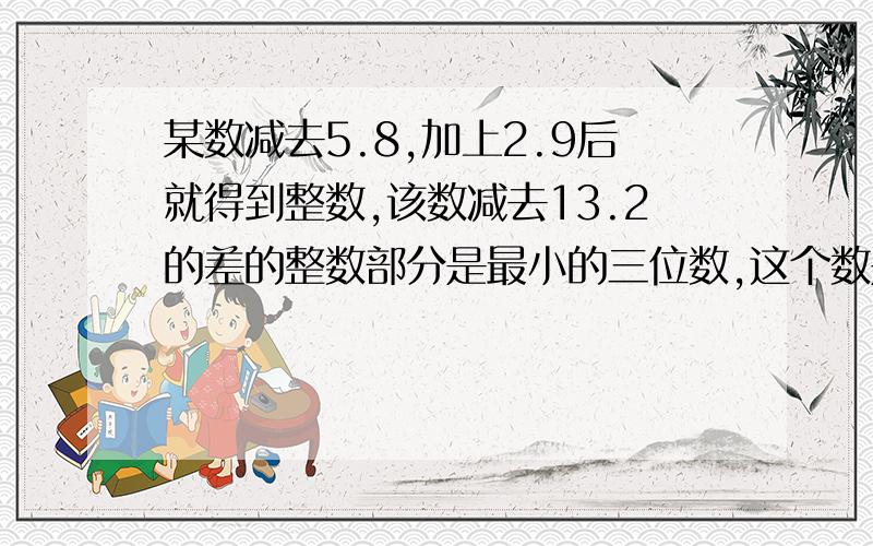 某数减去5.8,加上2.9后就得到整数,该数减去13.2的差的整数部分是最小的三位数,这个数是多少?