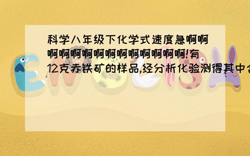 科学八年级下化学式速度急啊啊啊啊啊啊啊啊啊啊啊啊啊啊!有12克赤铁矿的样品,经分析化验测得其中含Fe2O3 9.3克,求次铁矿中铁元素的质量分数?世界卫生组织把铝列为食品污染源之一,每人每