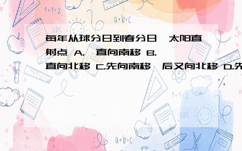 每年从球分日到春分日,太阳直射点 A.一直向南移 B.一直向北移 C.先向南移,后又向北移 D.先向北移,后又向南移