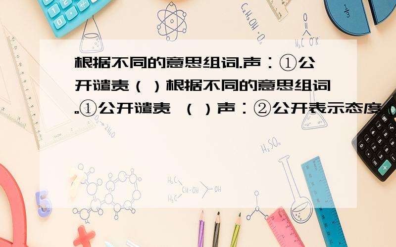 根据不同的意思组词.声：①公开谴责（）根据不同的意思组词。①公开谴责 （）声：②公开表示态度（）③名誉 （）①不完整 ( )残：②剩余 ( )③凶恶 ( )