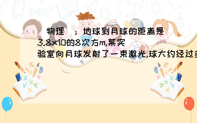 （物理）；地球到月球的距离是3.8x10的8次方m,某实验室向月球发射了一束激光,球大约经过多张时间反射回