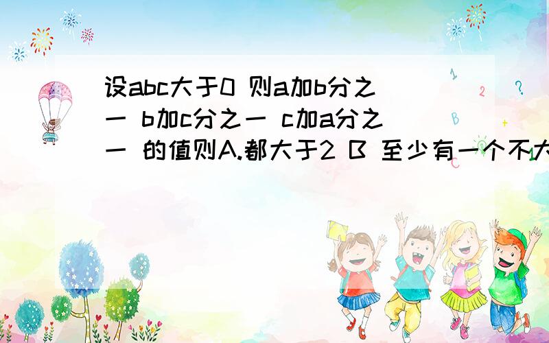 设abc大于0 则a加b分之一 b加c分之一 c加a分之一 的值则A.都大于2 B 至少有一个不大于2 C至少有一个不小于 D都小于2