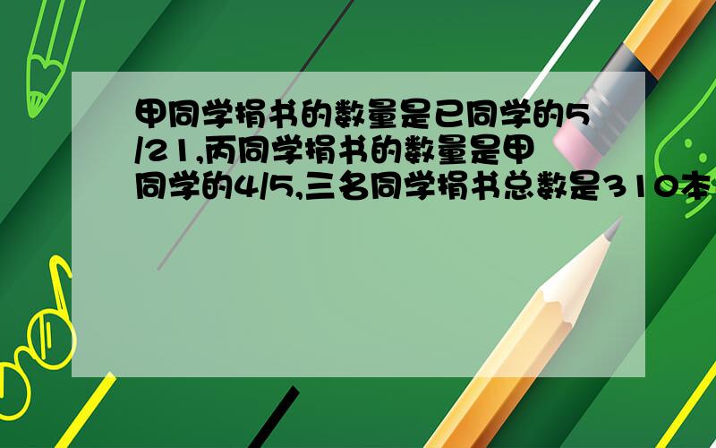 甲同学捐书的数量是已同学的5/21,丙同学捐书的数量是甲同学的4/5,三名同学捐书总数是310本已同学捐书?求已同学捐多少本?最好有算式!