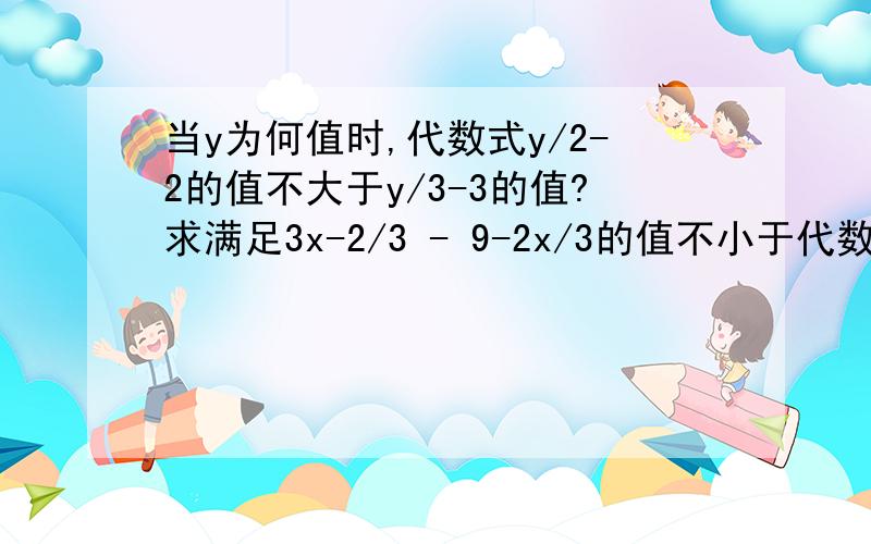 当y为何值时,代数式y/2-2的值不大于y/3-3的值?求满足3x-2/3 - 9-2x/3的值不小于代数式x+2/2的值的x的最小整数值.