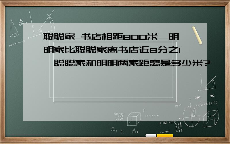 聪聪家 书店相距800米,明明家比聪聪家离书店近8分之1,聪聪家和明明两家距离是多少米?