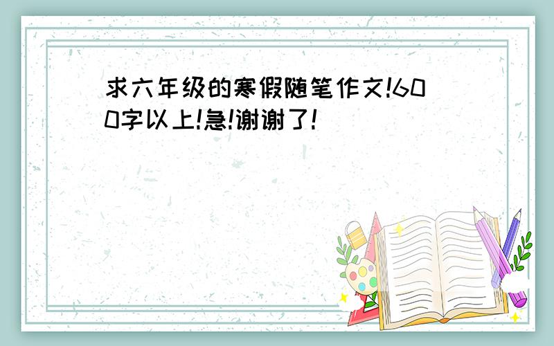 求六年级的寒假随笔作文!600字以上!急!谢谢了!