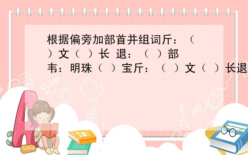 根据偏旁加部首并组词斤：（ ）文（ ）长 退：（ ）部 韦：明珠（ ）宝斤：（ ）文（ ）长退：（ ）部韦：明珠（ ）宝就好比斤：（ ）慰 就填欣退：（ ）色 就填褪