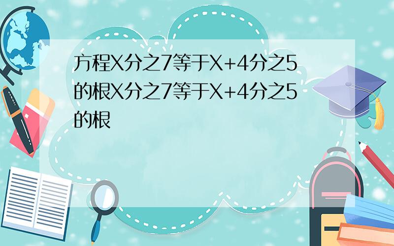 方程X分之7等于X+4分之5的根X分之7等于X+4分之5的根