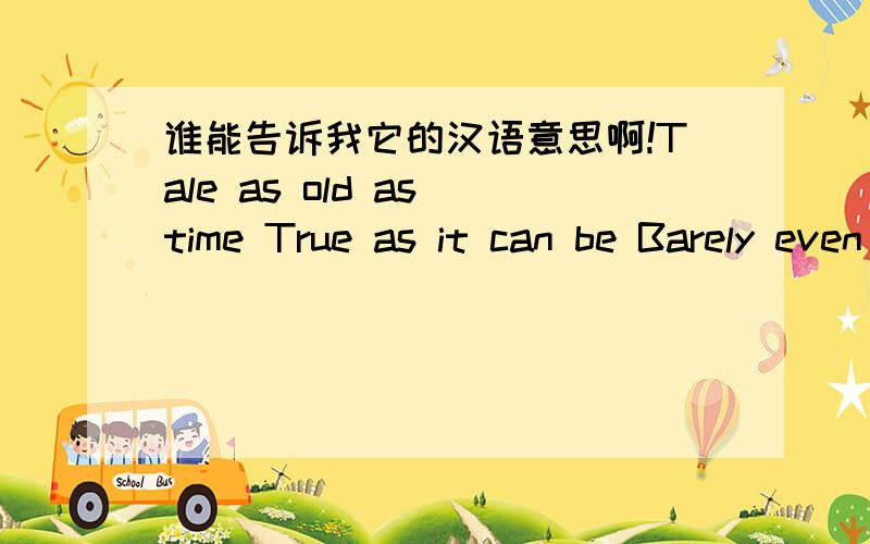 谁能告诉我它的汉语意思啊!Tale as old as time True as it can be Barely even friends Than somebody bends Unexpectedly Just a little change Small to say the least Both a little scared Neither one prepared Beauty and the Beast Ever just the s