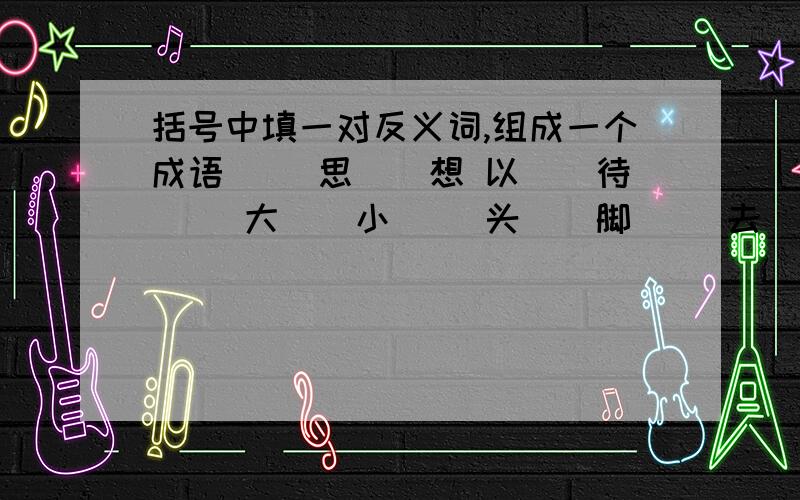 括号中填一对反义词,组成一个成语 （）思（）想 以（）待（） 大（）小（） 头（）脚（） 去（）存（）詹（）顾（） 拈（）拍（） 将（）折（） 杨（）避（） 喧（）夺（）