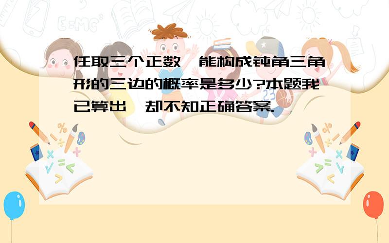 任取三个正数,能构成钝角三角形的三边的概率是多少?本题我已算出,却不知正确答案.