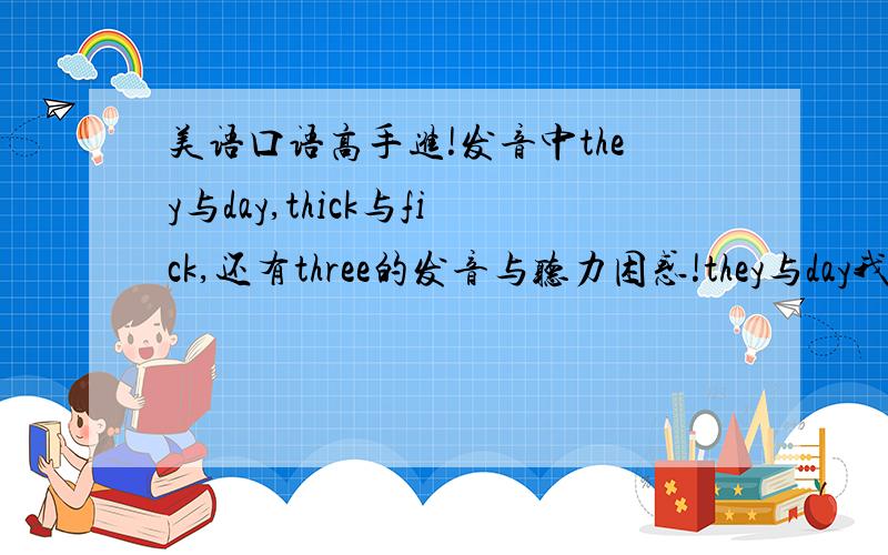 美语口语高手进!发音中they与day,thick与fick,还有three的发音与听力困惑!they与day我常把th读成d（浊音）,或者th读成f（清音）,很多书都说要舌尖放在上下齿之间吐气,但无论听自己说还是mp3,听上